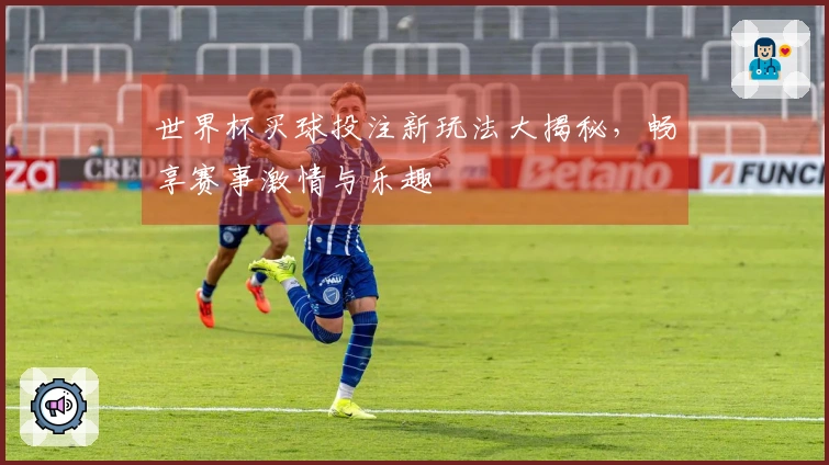 世界杯买球投注新玩法大揭秘，畅享赛事激情与乐趣