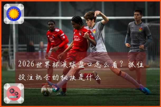 2026世界杯滚球盘口怎么看？抓住投注机会的秘诀是什么